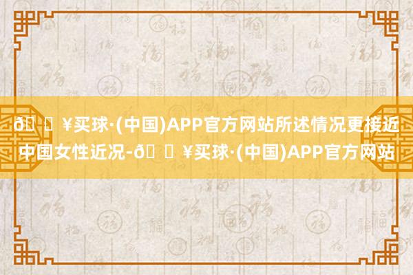 🔥买球·(中国)APP官方网站所述情况更接近中国女性近况-🔥买球·(中国)APP官方网站