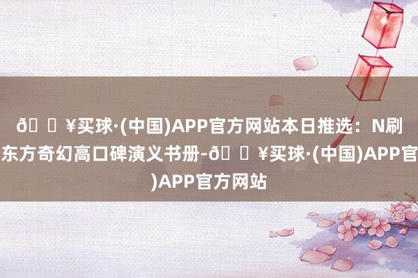 🔥买球·(中国)APP官方网站本日推选：N刷不腻的东方奇幻高口碑演义书册-🔥买球·(中国)APP官方网站