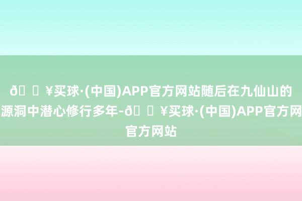 🔥买球·(中国)APP官方网站随后在九仙山的桃源洞中潜心修行多年-🔥买球·(中国)APP官方网站