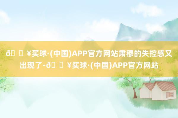 🔥买球·(中国)APP官方网站肃穆的失控感又出现了-🔥买球·(中国)APP官方网站