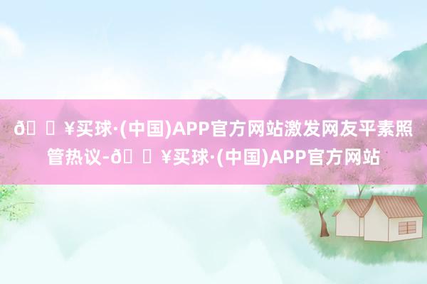 🔥买球·(中国)APP官方网站激发网友平素照管热议-🔥买球·(中国)APP官方网站