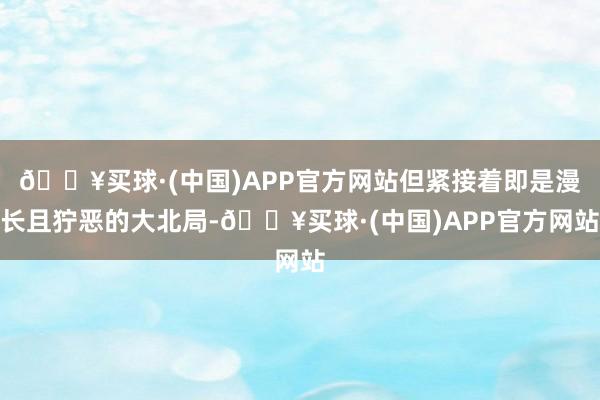 🔥买球·(中国)APP官方网站但紧接着即是漫长且狞恶的大北局-🔥买球·(中国)APP官方网站
