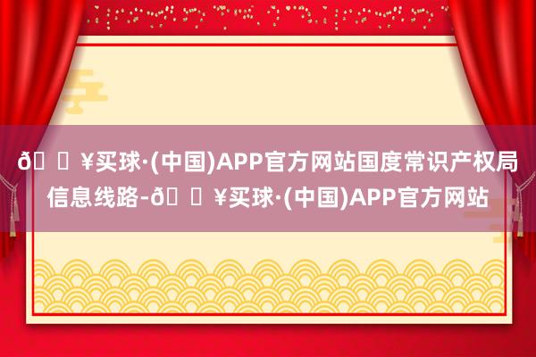 🔥买球·(中国)APP官方网站国度常识产权局信息线路-🔥买球·(中国)APP官方网站