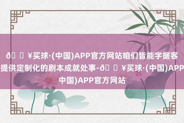 🔥买球·(中国)APP官方网站咱们皆能字据客户的需求提供定制化的剧本成就处事-🔥买球·(中国)APP官方网站