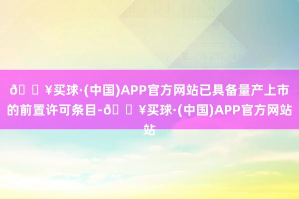 🔥买球·(中国)APP官方网站已具备量产上市的前置许可条目-🔥买球·(中国)APP官方网站