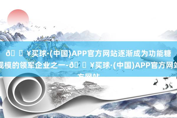 🔥买球·(中国)APP官方网站逐渐成为功能糖规模的领军企业之一-🔥买球·(中国)APP官方网站