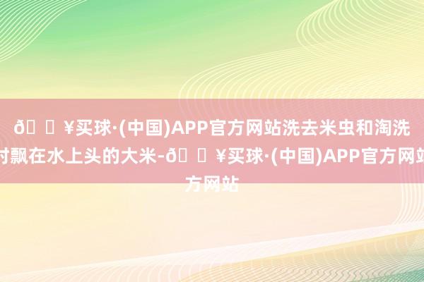 🔥买球·(中国)APP官方网站洗去米虫和淘洗时飘在水上头的大米-🔥买球·(中国)APP官方网站