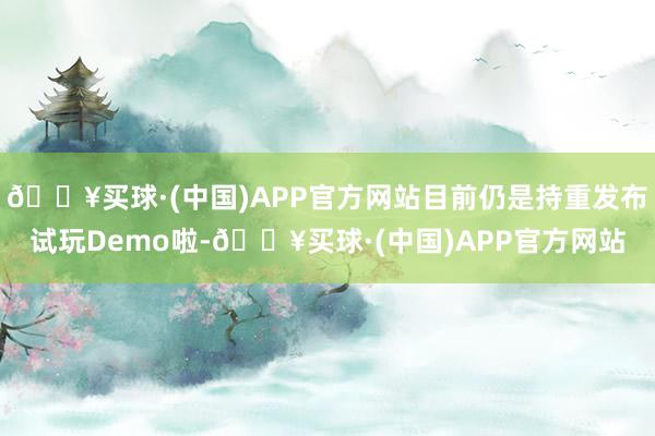 🔥买球·(中国)APP官方网站目前仍是持重发布试玩Demo啦-🔥买球·(中国)APP官方网站