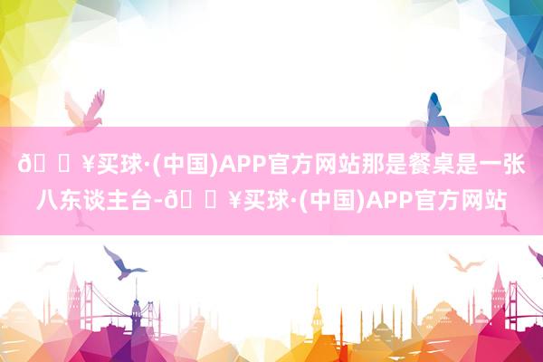 🔥买球·(中国)APP官方网站那是餐桌是一张八东谈主台-🔥买球·(中国)APP官方网站