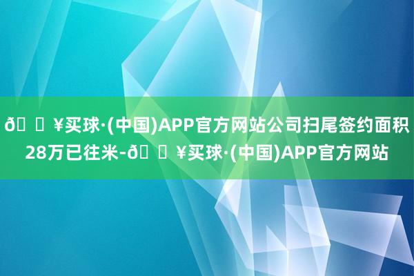 🔥买球·(中国)APP官方网站公司扫尾签约面积28万已往米-🔥买球·(中国)APP官方网站