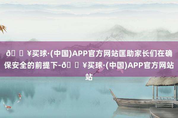 🔥买球·(中国)APP官方网站匡助家长们在确保安全的前提下-🔥买球·(中国)APP官方网站