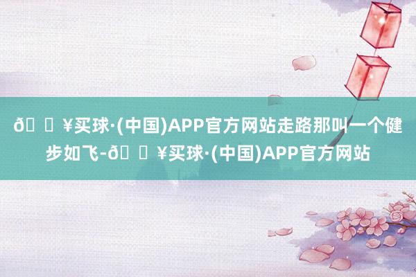🔥买球·(中国)APP官方网站走路那叫一个健步如飞-🔥买球·(中国)APP官方网站