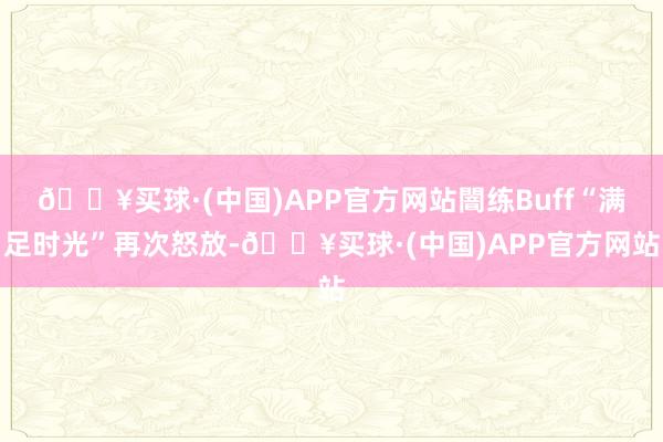 🔥买球·(中国)APP官方网站闇练Buff“满足时光”再次怒放-🔥买球·(中国)APP官方网站