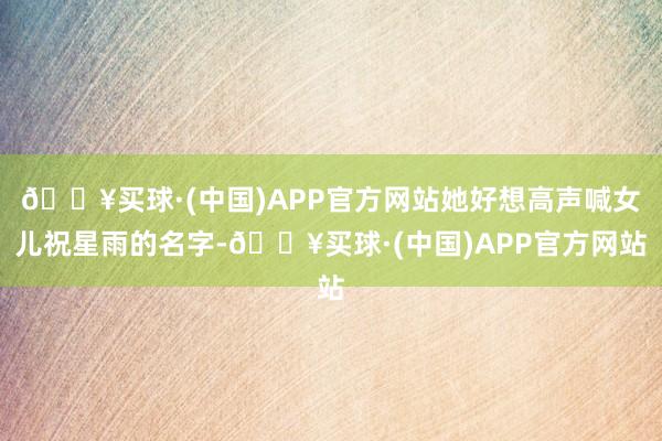 🔥买球·(中国)APP官方网站她好想高声喊女儿祝星雨的名字-🔥买球·(中国)APP官方网站