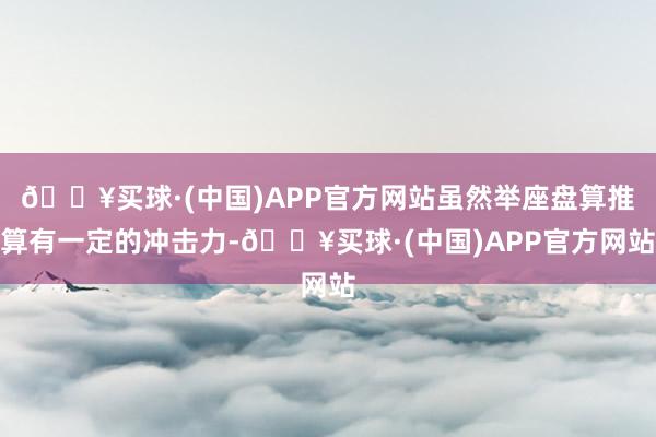🔥买球·(中国)APP官方网站虽然举座盘算推算有一定的冲击力-🔥买球·(中国)APP官方网站
