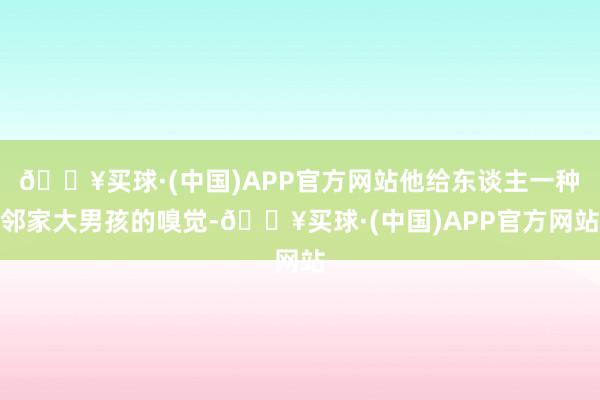 🔥买球·(中国)APP官方网站他给东谈主一种邻家大男孩的嗅觉-🔥买球·(中国)APP官方网站