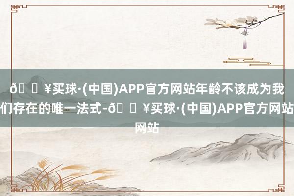 🔥买球·(中国)APP官方网站年龄不该成为我们存在的唯一法式-🔥买球·(中国)APP官方网站
