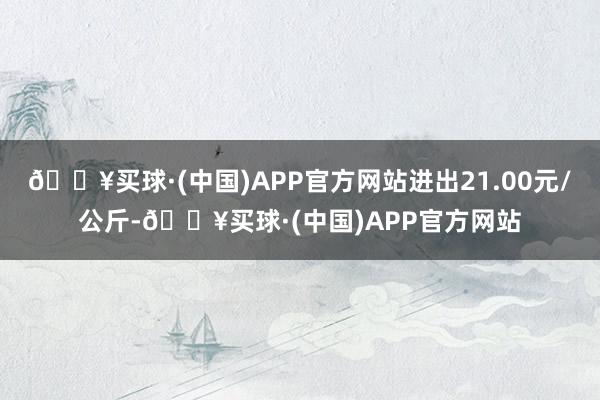 🔥买球·(中国)APP官方网站进出21.00元/公斤-🔥买球·(中国)APP官方网站