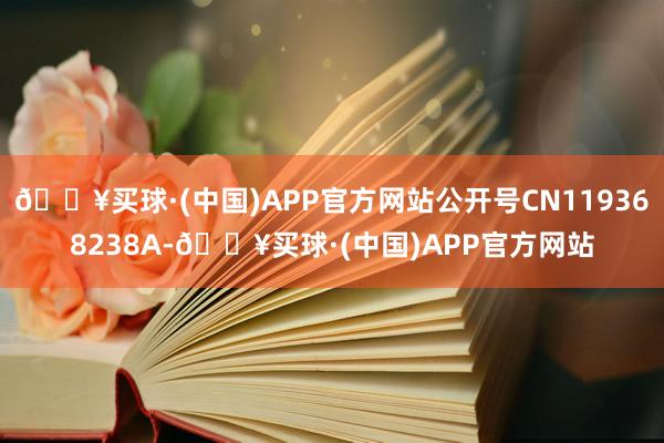 🔥买球·(中国)APP官方网站公开号CN119368238A-🔥买球·(中国)APP官方网站