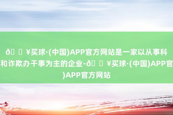 🔥买球·(中国)APP官方网站是一家以从事科技引申和诈欺办干事为主的企业-🔥买球·(中国)APP官方网站