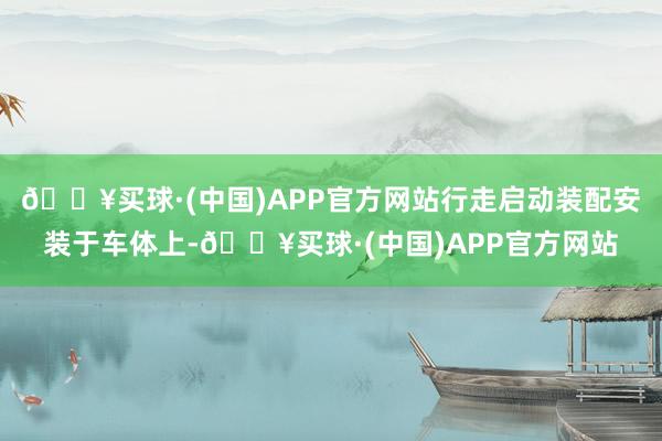 🔥买球·(中国)APP官方网站行走启动装配安装于车体上-🔥买球·(中国)APP官方网站
