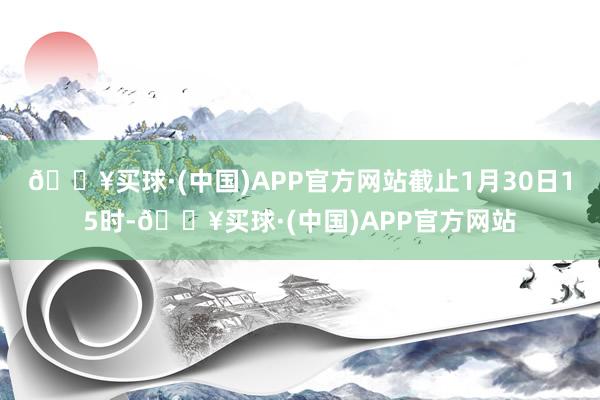 🔥买球·(中国)APP官方网站截止1月30日15时-🔥买球·(中国)APP官方网站