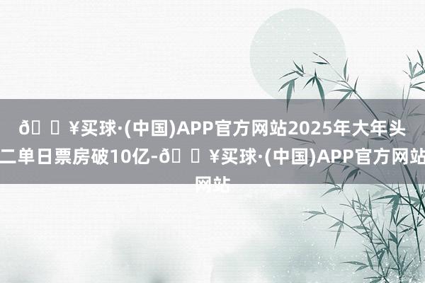 🔥买球·(中国)APP官方网站2025年大年头二单日票房破10亿-🔥买球·(中国)APP官方网站