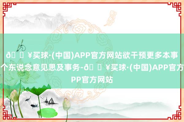 🔥买球·(中国)APP官方网站欲干预更多本事于其个东说念意见思及事务-🔥买球·(中国)APP官方网站