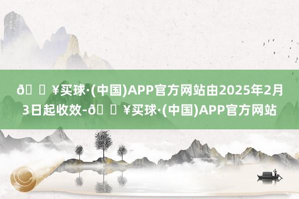 🔥买球·(中国)APP官方网站由2025年2月3日起收效-🔥买球·(中国)APP官方网站