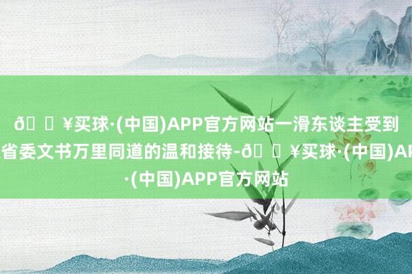 🔥买球·(中国)APP官方网站一滑东谈主受到了其时安徽省委文书万里同道的温和接待-🔥买球·(中国)APP官方网站