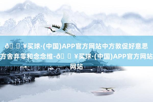 🔥买球·(中国)APP官方网站中方敦促好意思方舍弃零和念念维-🔥买球·(中国)APP官方网站