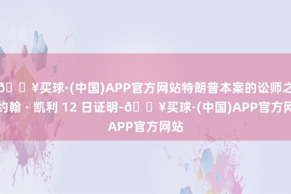 🔥买球·(中国)APP官方网站特朗普本案的讼师之一约翰 · 凯利 12 日证明-🔥买球·(中国)APP官方网站