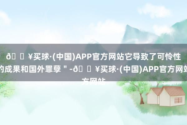 🔥买球·(中国)APP官方网站它导致了可怜性的成果和国外罪孽＂-🔥买球·(中国)APP官方网站