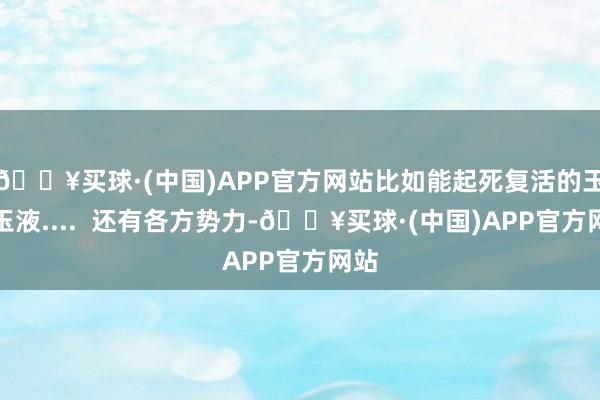 🔥买球·(中国)APP官方网站比如能起死复活的玉液玉液....  还有各方势力-🔥买球·(中国)APP官方网站