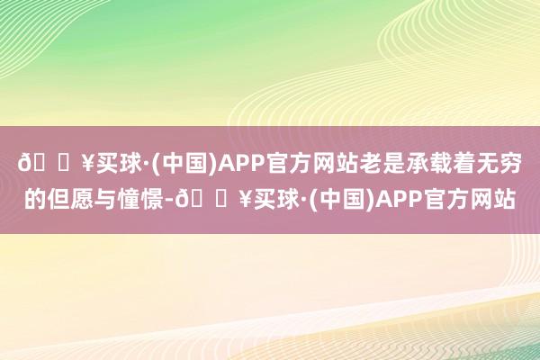 🔥买球·(中国)APP官方网站老是承载着无穷的但愿与憧憬-🔥买球·(中国)APP官方网站
