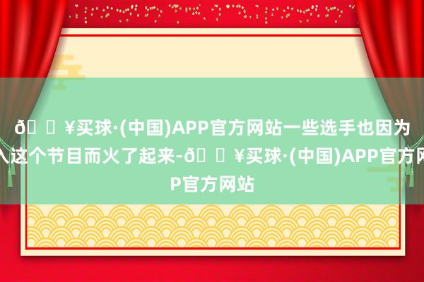 🔥买球·(中国)APP官方网站一些选手也因为进入这个节目而火了起来-🔥买球·(中国)APP官方网站