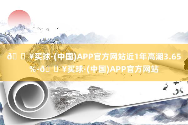 🔥买球·(中国)APP官方网站近1年高潮3.65%-🔥买球·(中国)APP官方网站