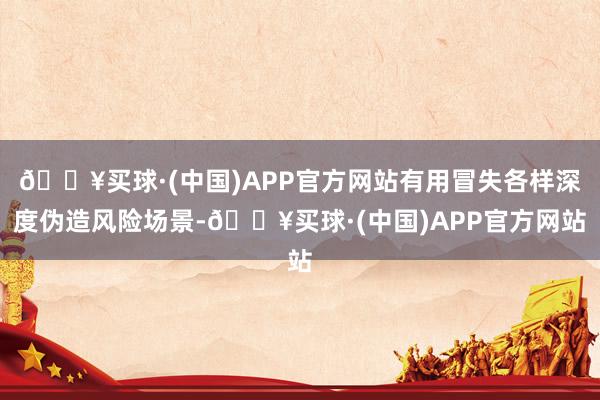 🔥买球·(中国)APP官方网站有用冒失各样深度伪造风险场景-🔥买球·(中国)APP官方网站