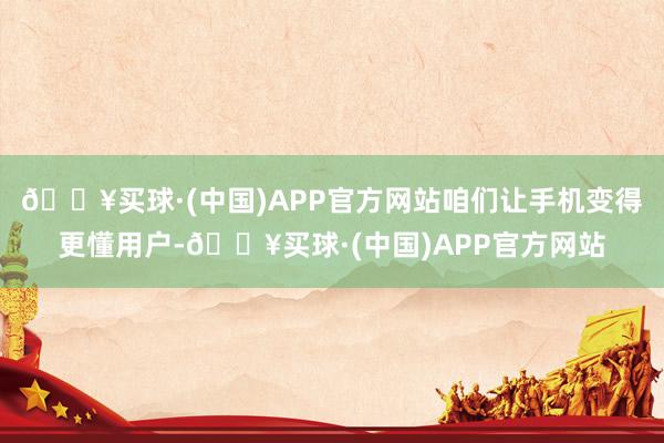 🔥买球·(中国)APP官方网站咱们让手机变得更懂用户-🔥买球·(中国)APP官方网站