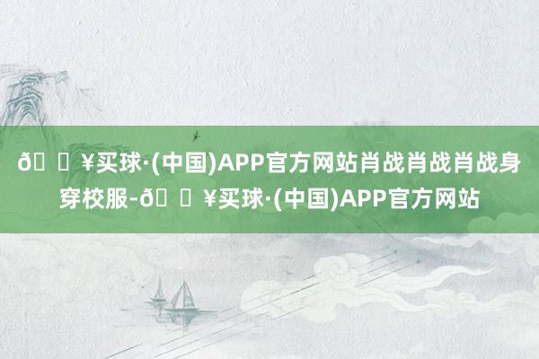 🔥买球·(中国)APP官方网站肖战肖战肖战身穿校服-🔥买球·(中国)APP官方网站