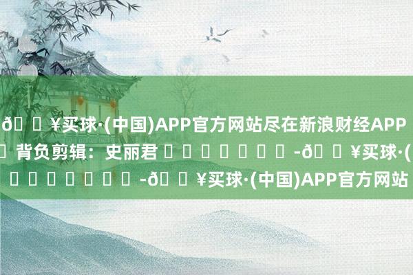 🔥买球·(中国)APP官方网站尽在新浪财经APP            						背负剪辑：史丽君 							-🔥买球·(中国)APP官方网站