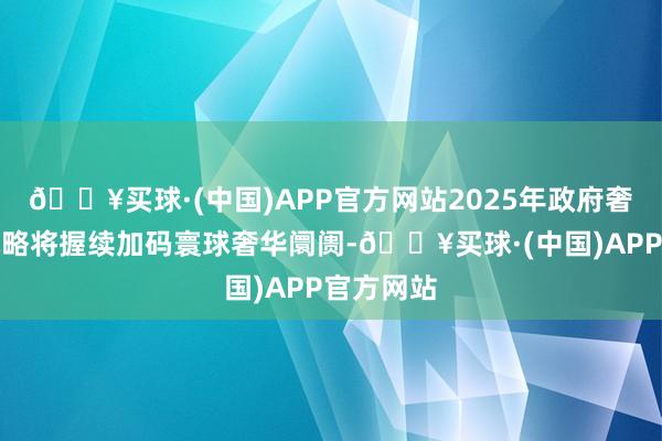 🔥买球·(中国)APP官方网站2025年政府奢华刺激战略将握续加码寰球奢华阛阓-🔥买球·(中国)APP官方网站
