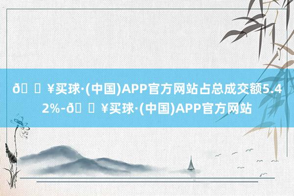 🔥买球·(中国)APP官方网站占总成交额5.42%-🔥买球·(中国)APP官方网站