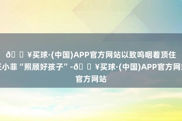 🔥买球·(中国)APP官方网站以致呜咽着顶住汪小菲“照顾好孩子”-🔥买球·(中国)APP官方网站