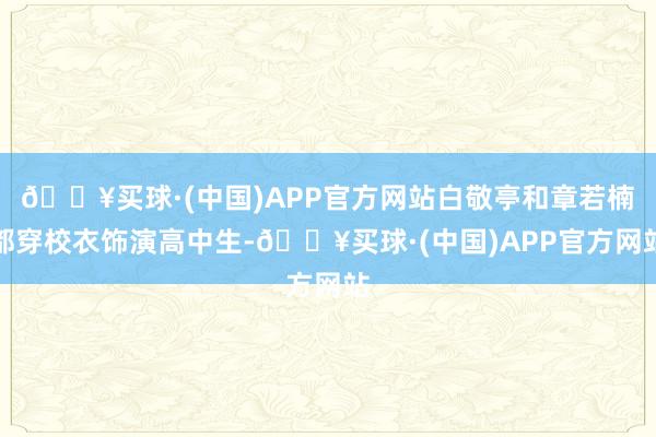 🔥买球·(中国)APP官方网站白敬亭和章若楠都穿校衣饰演高中生-🔥买球·(中国)APP官方网站
