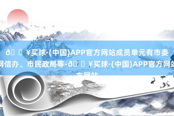 🔥买球·(中国)APP官方网站成员单元有市委网信办、市民政局等-🔥买球·(中国)APP官方网站