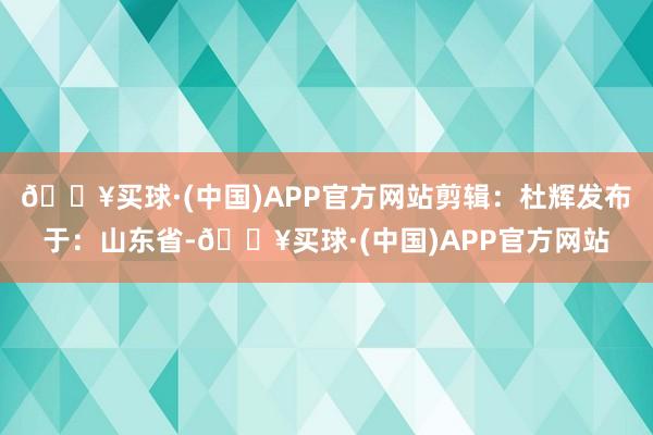 🔥买球·(中国)APP官方网站剪辑：杜辉发布于：山东省-🔥买球·(中国)APP官方网站
