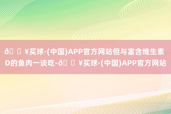 🔥买球·(中国)APP官方网站但与富含维生素 D的鱼肉一谈吃-🔥买球·(中国)APP官方网站