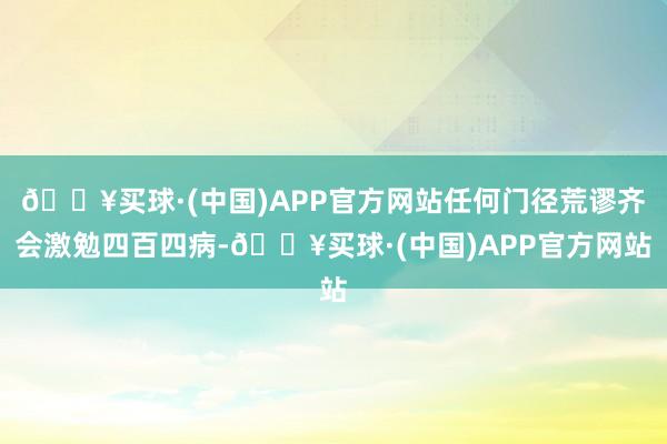🔥买球·(中国)APP官方网站任何门径荒谬齐会激勉四百四病-🔥买球·(中国)APP官方网站