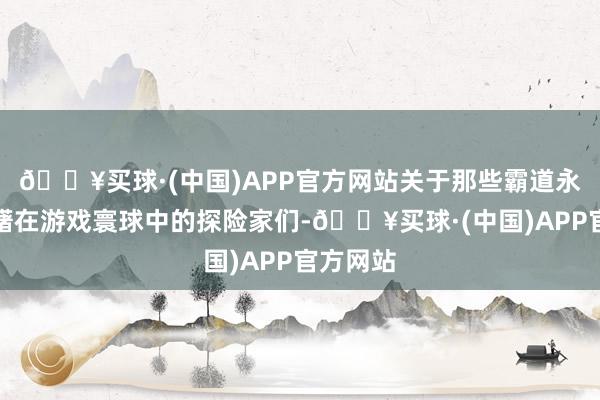 🔥买球·(中国)APP官方网站关于那些霸道永劫期踌躇在游戏寰球中的探险家们-🔥买球·(中国)APP官方网站
